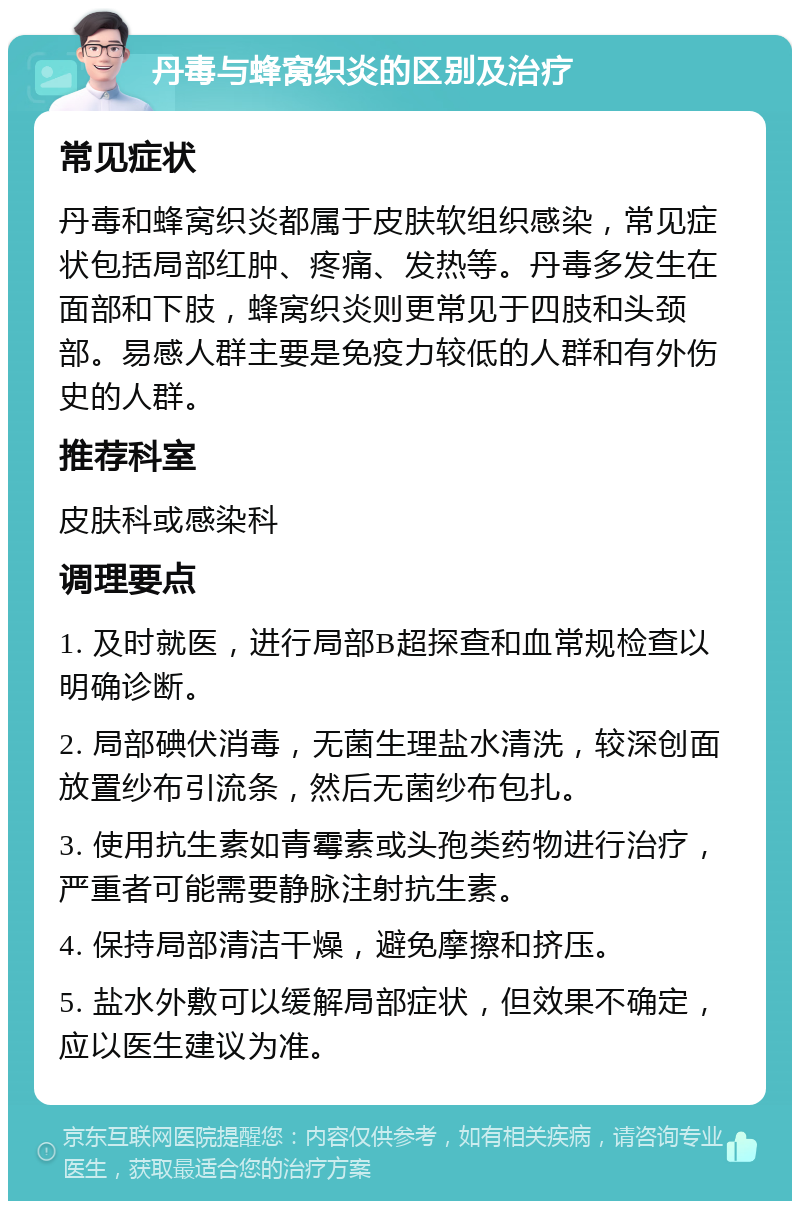 丹毒与蜂窝织炎的区别及治疗 常见症状 丹毒和蜂窝织炎都属于皮肤软组织感染，常见症状包括局部红肿、疼痛、发热等。丹毒多发生在面部和下肢，蜂窝织炎则更常见于四肢和头颈部。易感人群主要是免疫力较低的人群和有外伤史的人群。 推荐科室 皮肤科或感染科 调理要点 1. 及时就医，进行局部B超探查和血常规检查以明确诊断。 2. 局部碘伏消毒，无菌生理盐水清洗，较深创面放置纱布引流条，然后无菌纱布包扎。 3. 使用抗生素如青霉素或头孢类药物进行治疗，严重者可能需要静脉注射抗生素。 4. 保持局部清洁干燥，避免摩擦和挤压。 5. 盐水外敷可以缓解局部症状，但效果不确定，应以医生建议为准。