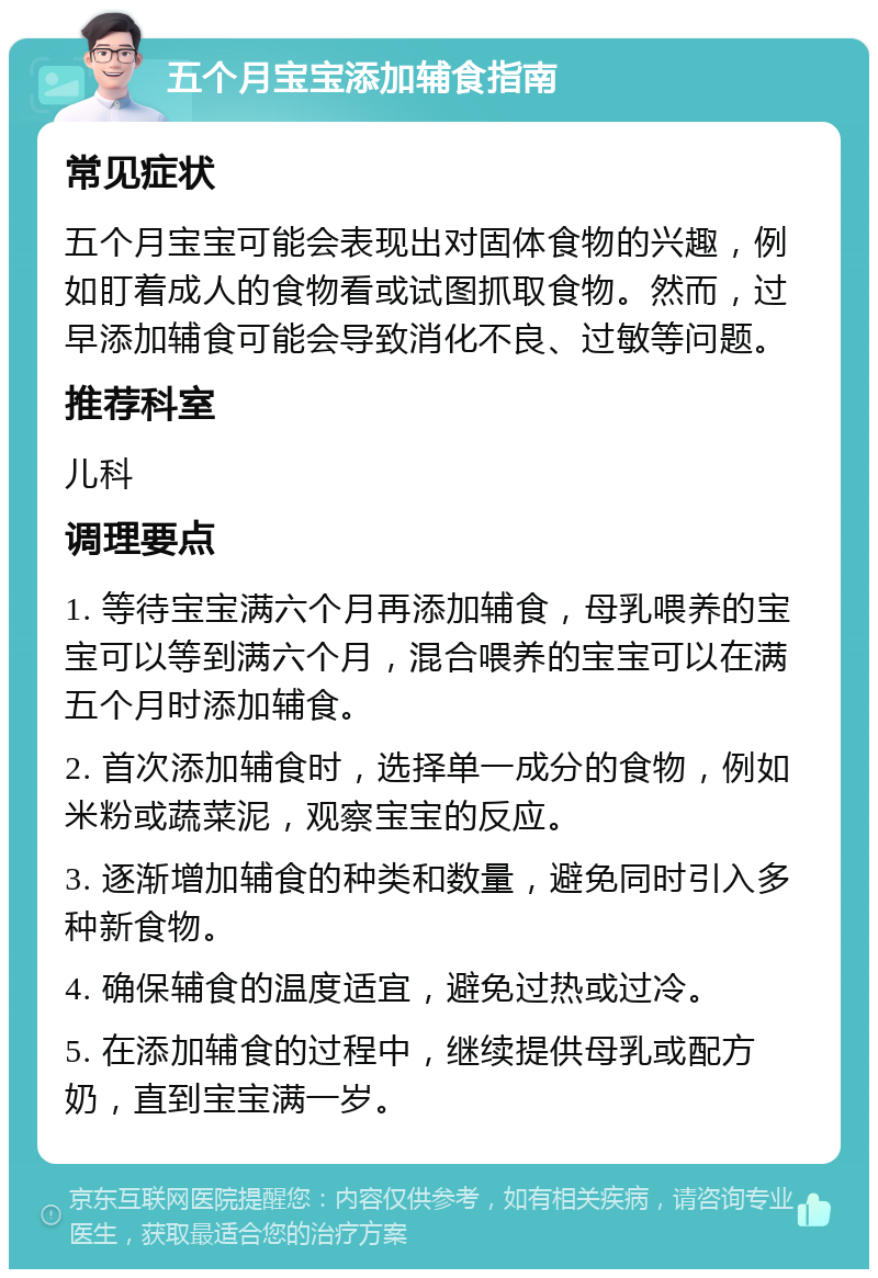 五个月宝宝添加辅食指南 常见症状 五个月宝宝可能会表现出对固体食物的兴趣，例如盯着成人的食物看或试图抓取食物。然而，过早添加辅食可能会导致消化不良、过敏等问题。 推荐科室 儿科 调理要点 1. 等待宝宝满六个月再添加辅食，母乳喂养的宝宝可以等到满六个月，混合喂养的宝宝可以在满五个月时添加辅食。 2. 首次添加辅食时，选择单一成分的食物，例如米粉或蔬菜泥，观察宝宝的反应。 3. 逐渐增加辅食的种类和数量，避免同时引入多种新食物。 4. 确保辅食的温度适宜，避免过热或过冷。 5. 在添加辅食的过程中，继续提供母乳或配方奶，直到宝宝满一岁。