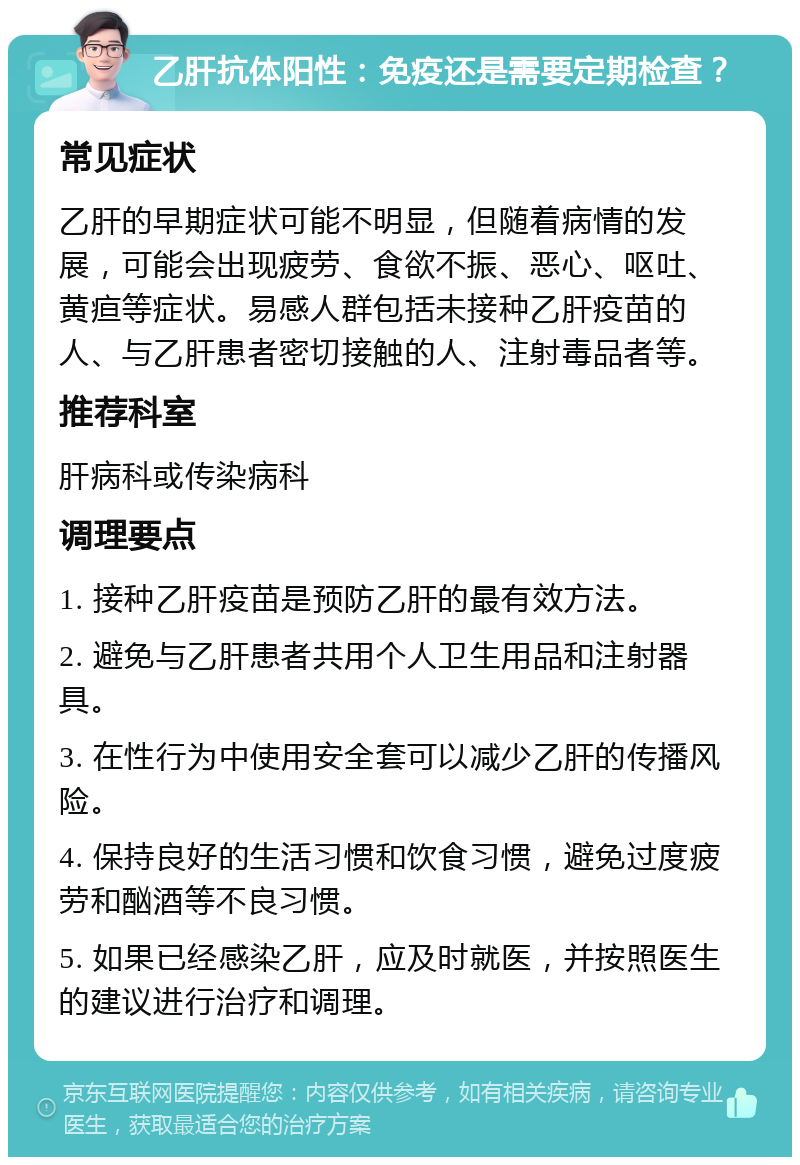 乙肝抗体阳性：免疫还是需要定期检查？ 常见症状 乙肝的早期症状可能不明显，但随着病情的发展，可能会出现疲劳、食欲不振、恶心、呕吐、黄疸等症状。易感人群包括未接种乙肝疫苗的人、与乙肝患者密切接触的人、注射毒品者等。 推荐科室 肝病科或传染病科 调理要点 1. 接种乙肝疫苗是预防乙肝的最有效方法。 2. 避免与乙肝患者共用个人卫生用品和注射器具。 3. 在性行为中使用安全套可以减少乙肝的传播风险。 4. 保持良好的生活习惯和饮食习惯，避免过度疲劳和酗酒等不良习惯。 5. 如果已经感染乙肝，应及时就医，并按照医生的建议进行治疗和调理。