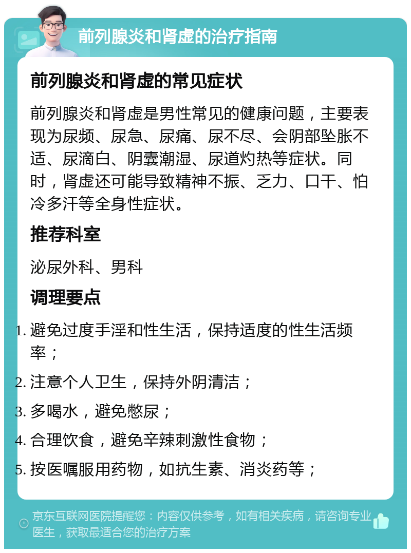 前列腺炎和肾虚的治疗指南 前列腺炎和肾虚的常见症状 前列腺炎和肾虚是男性常见的健康问题，主要表现为尿频、尿急、尿痛、尿不尽、会阴部坠胀不适、尿滴白、阴囊潮湿、尿道灼热等症状。同时，肾虚还可能导致精神不振、乏力、口干、怕冷多汗等全身性症状。 推荐科室 泌尿外科、男科 调理要点 避免过度手淫和性生活，保持适度的性生活频率； 注意个人卫生，保持外阴清洁； 多喝水，避免憋尿； 合理饮食，避免辛辣刺激性食物； 按医嘱服用药物，如抗生素、消炎药等；