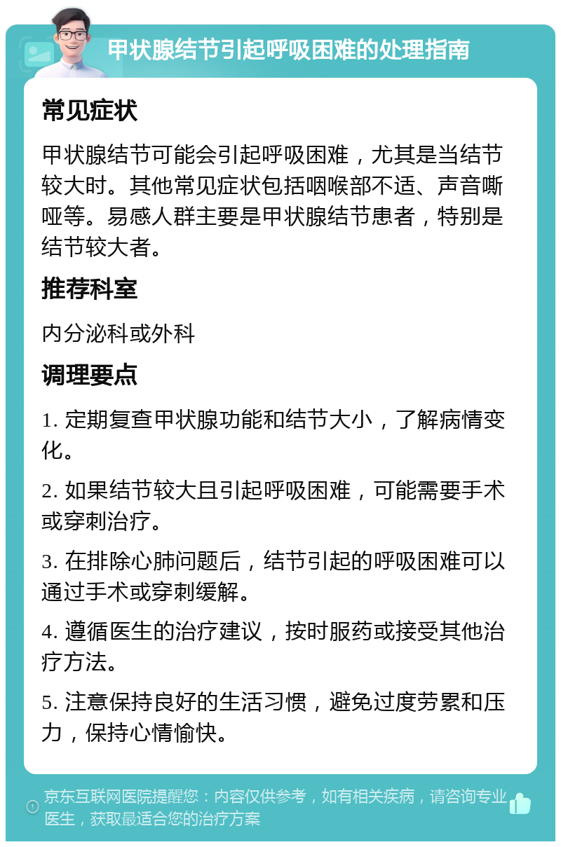 甲状腺结节引起呼吸困难的处理指南 常见症状 甲状腺结节可能会引起呼吸困难，尤其是当结节较大时。其他常见症状包括咽喉部不适、声音嘶哑等。易感人群主要是甲状腺结节患者，特别是结节较大者。 推荐科室 内分泌科或外科 调理要点 1. 定期复查甲状腺功能和结节大小，了解病情变化。 2. 如果结节较大且引起呼吸困难，可能需要手术或穿刺治疗。 3. 在排除心肺问题后，结节引起的呼吸困难可以通过手术或穿刺缓解。 4. 遵循医生的治疗建议，按时服药或接受其他治疗方法。 5. 注意保持良好的生活习惯，避免过度劳累和压力，保持心情愉快。