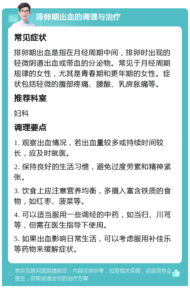 排卵期出血的调理与治疗 常见症状 排卵期出血是指在月经周期中间，排卵时出现的轻微阴道出血或带血的分泌物。常见于月经周期规律的女性，尤其是青春期和更年期的女性。症状包括轻微的腹部疼痛、腰酸、乳房胀痛等。 推荐科室 妇科 调理要点 1. 观察出血情况，若出血量较多或持续时间较长，应及时就医。 2. 保持良好的生活习惯，避免过度劳累和精神紧张。 3. 饮食上应注意营养均衡，多摄入富含铁质的食物，如红枣、菠菜等。 4. 可以适当服用一些调经的中药，如当归、川芎等，但需在医生指导下使用。 5. 如果出血影响日常生活，可以考虑服用补佳乐等药物来缓解症状。