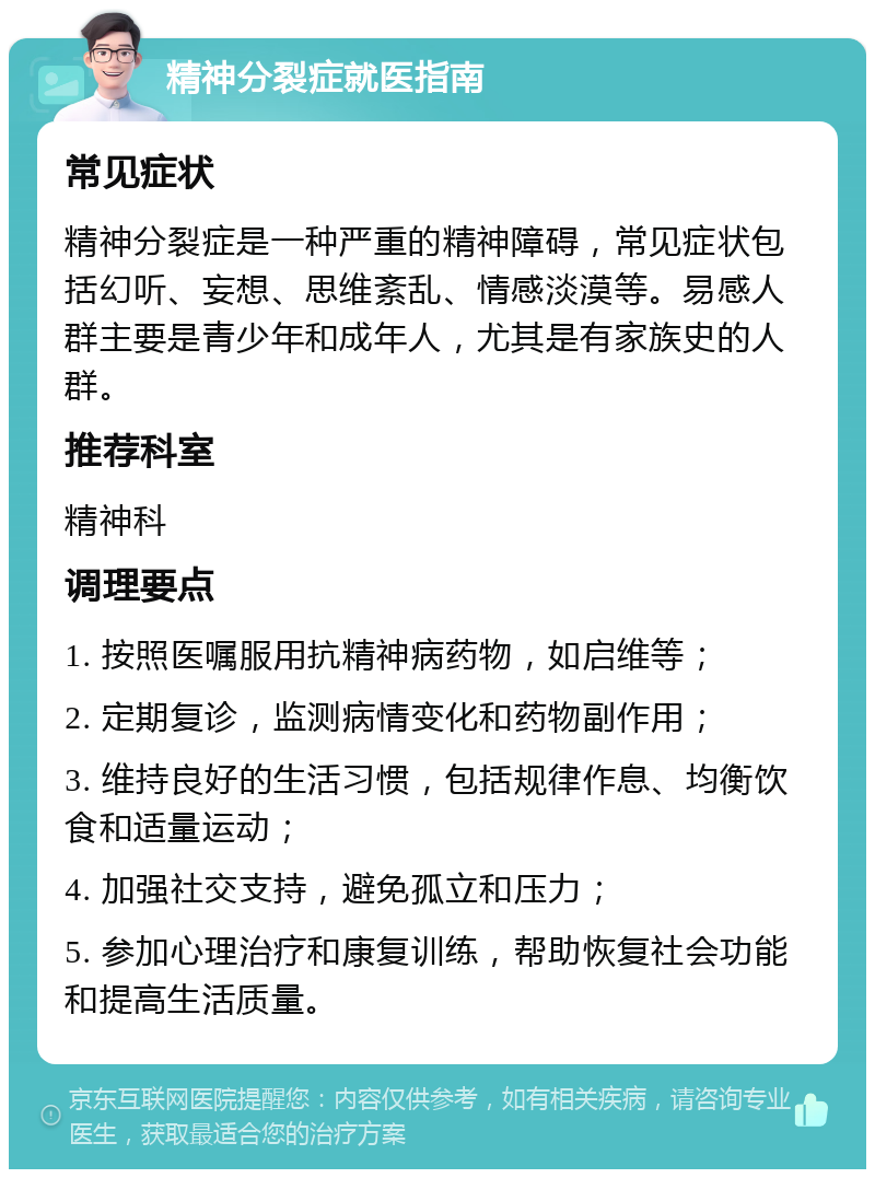 精神分裂症就医指南 常见症状 精神分裂症是一种严重的精神障碍，常见症状包括幻听、妄想、思维紊乱、情感淡漠等。易感人群主要是青少年和成年人，尤其是有家族史的人群。 推荐科室 精神科 调理要点 1. 按照医嘱服用抗精神病药物，如启维等； 2. 定期复诊，监测病情变化和药物副作用； 3. 维持良好的生活习惯，包括规律作息、均衡饮食和适量运动； 4. 加强社交支持，避免孤立和压力； 5. 参加心理治疗和康复训练，帮助恢复社会功能和提高生活质量。