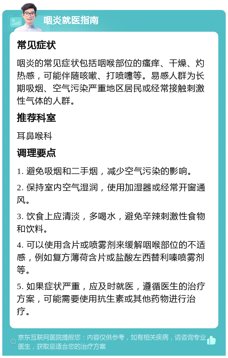 咽炎就医指南 常见症状 咽炎的常见症状包括咽喉部位的瘙痒、干燥、灼热感，可能伴随咳嗽、打喷嚏等。易感人群为长期吸烟、空气污染严重地区居民或经常接触刺激性气体的人群。 推荐科室 耳鼻喉科 调理要点 1. 避免吸烟和二手烟，减少空气污染的影响。 2. 保持室内空气湿润，使用加湿器或经常开窗通风。 3. 饮食上应清淡，多喝水，避免辛辣刺激性食物和饮料。 4. 可以使用含片或喷雾剂来缓解咽喉部位的不适感，例如复方薄荷含片或盐酸左西替利嗪喷雾剂等。 5. 如果症状严重，应及时就医，遵循医生的治疗方案，可能需要使用抗生素或其他药物进行治疗。