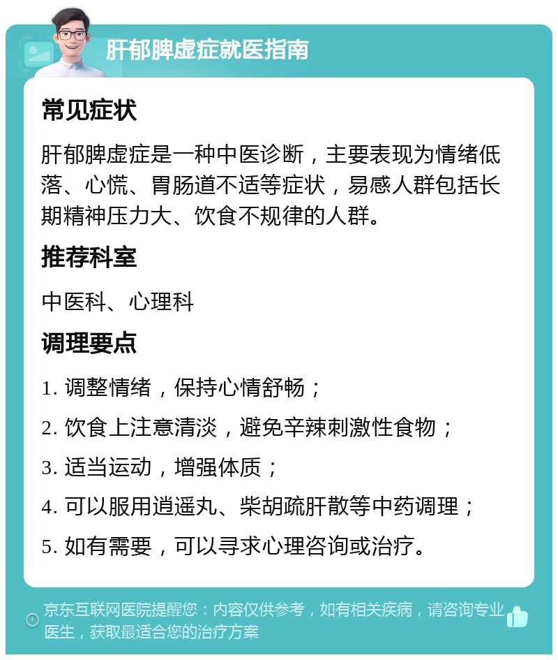 肝郁脾虚症就医指南 常见症状 肝郁脾虚症是一种中医诊断，主要表现为情绪低落、心慌、胃肠道不适等症状，易感人群包括长期精神压力大、饮食不规律的人群。 推荐科室 中医科、心理科 调理要点 1. 调整情绪，保持心情舒畅； 2. 饮食上注意清淡，避免辛辣刺激性食物； 3. 适当运动，增强体质； 4. 可以服用逍遥丸、柴胡疏肝散等中药调理； 5. 如有需要，可以寻求心理咨询或治疗。