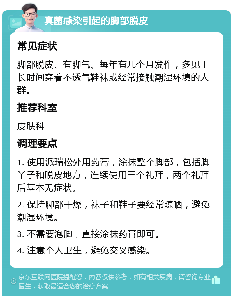 真菌感染引起的脚部脱皮 常见症状 脚部脱皮、有脚气、每年有几个月发作，多见于长时间穿着不透气鞋袜或经常接触潮湿环境的人群。 推荐科室 皮肤科 调理要点 1. 使用派瑞松外用药膏，涂抹整个脚部，包括脚丫子和脱皮地方，连续使用三个礼拜，两个礼拜后基本无症状。 2. 保持脚部干燥，袜子和鞋子要经常晾晒，避免潮湿环境。 3. 不需要泡脚，直接涂抹药膏即可。 4. 注意个人卫生，避免交叉感染。