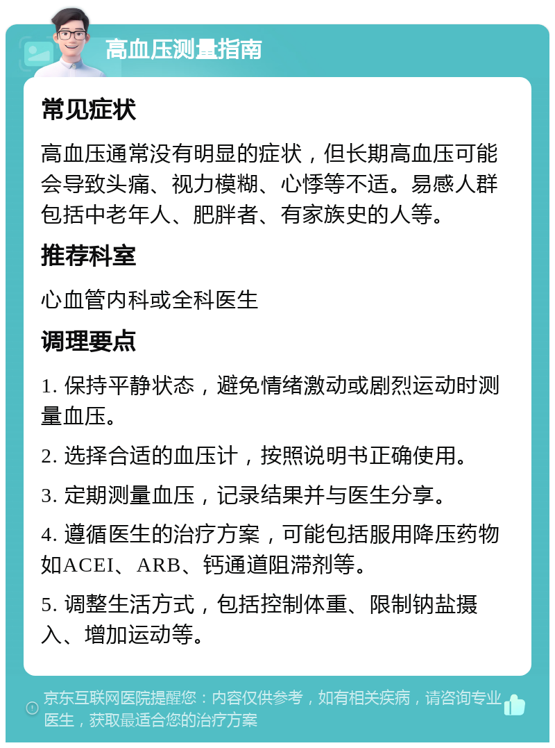 高血压测量指南 常见症状 高血压通常没有明显的症状，但长期高血压可能会导致头痛、视力模糊、心悸等不适。易感人群包括中老年人、肥胖者、有家族史的人等。 推荐科室 心血管内科或全科医生 调理要点 1. 保持平静状态，避免情绪激动或剧烈运动时测量血压。 2. 选择合适的血压计，按照说明书正确使用。 3. 定期测量血压，记录结果并与医生分享。 4. 遵循医生的治疗方案，可能包括服用降压药物如ACEI、ARB、钙通道阻滞剂等。 5. 调整生活方式，包括控制体重、限制钠盐摄入、增加运动等。