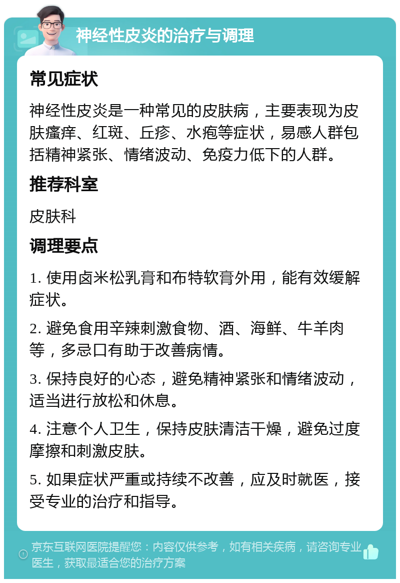 神经性皮炎的治疗与调理 常见症状 神经性皮炎是一种常见的皮肤病，主要表现为皮肤瘙痒、红斑、丘疹、水疱等症状，易感人群包括精神紧张、情绪波动、免疫力低下的人群。 推荐科室 皮肤科 调理要点 1. 使用卤米松乳膏和布特软膏外用，能有效缓解症状。 2. 避免食用辛辣刺激食物、酒、海鲜、牛羊肉等，多忌口有助于改善病情。 3. 保持良好的心态，避免精神紧张和情绪波动，适当进行放松和休息。 4. 注意个人卫生，保持皮肤清洁干燥，避免过度摩擦和刺激皮肤。 5. 如果症状严重或持续不改善，应及时就医，接受专业的治疗和指导。