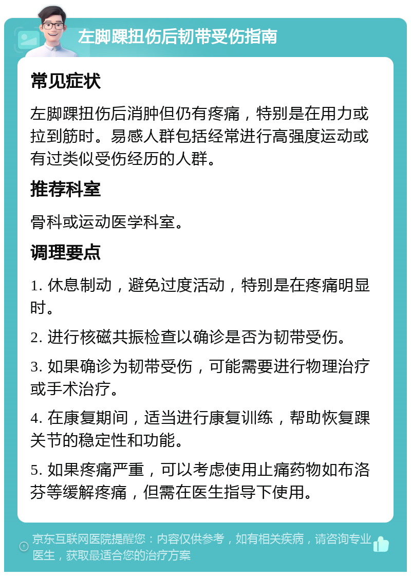 左脚踝扭伤后韧带受伤指南 常见症状 左脚踝扭伤后消肿但仍有疼痛，特别是在用力或拉到筋时。易感人群包括经常进行高强度运动或有过类似受伤经历的人群。 推荐科室 骨科或运动医学科室。 调理要点 1. 休息制动，避免过度活动，特别是在疼痛明显时。 2. 进行核磁共振检查以确诊是否为韧带受伤。 3. 如果确诊为韧带受伤，可能需要进行物理治疗或手术治疗。 4. 在康复期间，适当进行康复训练，帮助恢复踝关节的稳定性和功能。 5. 如果疼痛严重，可以考虑使用止痛药物如布洛芬等缓解疼痛，但需在医生指导下使用。