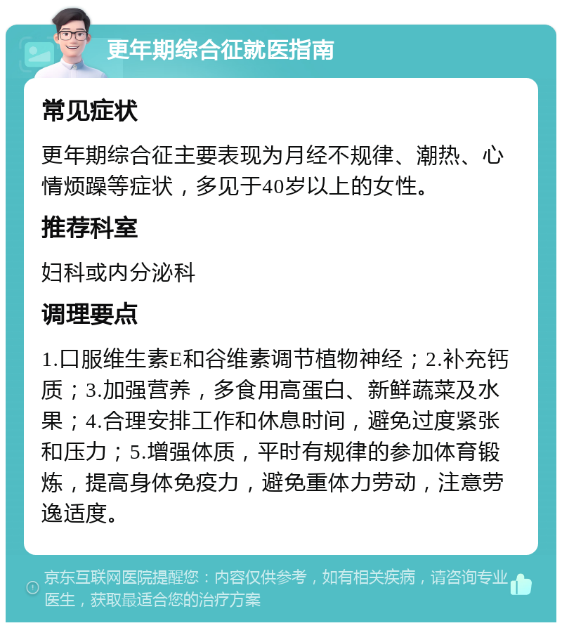 更年期综合征就医指南 常见症状 更年期综合征主要表现为月经不规律、潮热、心情烦躁等症状，多见于40岁以上的女性。 推荐科室 妇科或内分泌科 调理要点 1.口服维生素E和谷维素调节植物神经；2.补充钙质；3.加强营养，多食用高蛋白、新鲜蔬菜及水果；4.合理安排工作和休息时间，避免过度紧张和压力；5.增强体质，平时有规律的参加体育锻炼，提高身体免疫力，避免重体力劳动，注意劳逸适度。