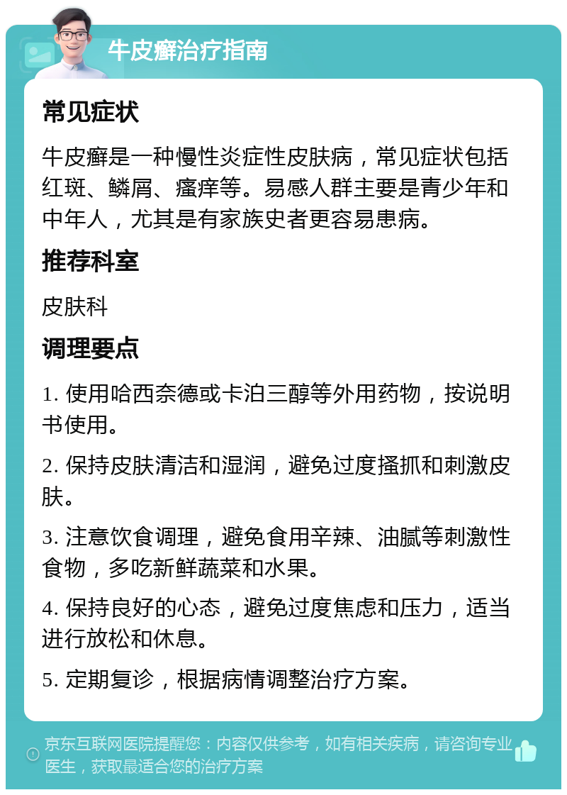 牛皮癣治疗指南 常见症状 牛皮癣是一种慢性炎症性皮肤病，常见症状包括红斑、鳞屑、瘙痒等。易感人群主要是青少年和中年人，尤其是有家族史者更容易患病。 推荐科室 皮肤科 调理要点 1. 使用哈西奈德或卡泊三醇等外用药物，按说明书使用。 2. 保持皮肤清洁和湿润，避免过度搔抓和刺激皮肤。 3. 注意饮食调理，避免食用辛辣、油腻等刺激性食物，多吃新鲜蔬菜和水果。 4. 保持良好的心态，避免过度焦虑和压力，适当进行放松和休息。 5. 定期复诊，根据病情调整治疗方案。