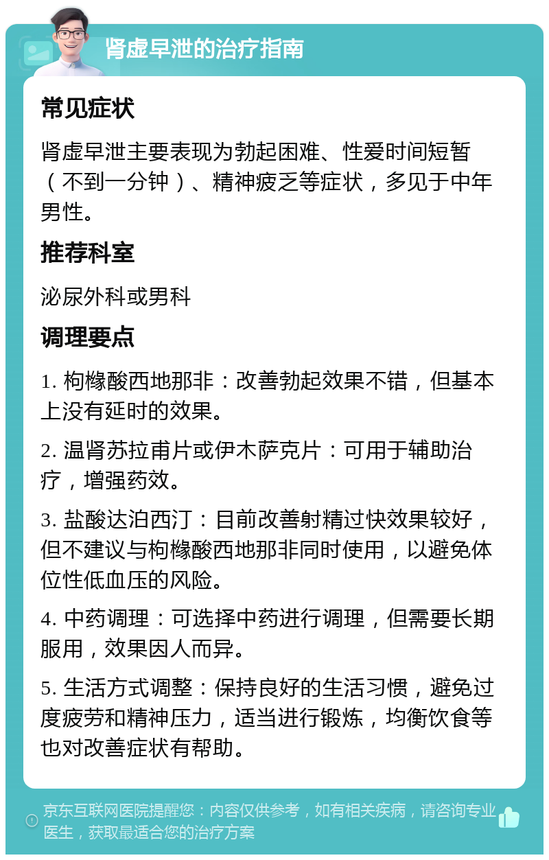 肾虚早泄的治疗指南 常见症状 肾虚早泄主要表现为勃起困难、性爱时间短暂（不到一分钟）、精神疲乏等症状，多见于中年男性。 推荐科室 泌尿外科或男科 调理要点 1. 枸橼酸西地那非：改善勃起效果不错，但基本上没有延时的效果。 2. 温肾苏拉甫片或伊木萨克片：可用于辅助治疗，增强药效。 3. 盐酸达泊西汀：目前改善射精过快效果较好，但不建议与枸橼酸西地那非同时使用，以避免体位性低血压的风险。 4. 中药调理：可选择中药进行调理，但需要长期服用，效果因人而异。 5. 生活方式调整：保持良好的生活习惯，避免过度疲劳和精神压力，适当进行锻炼，均衡饮食等也对改善症状有帮助。