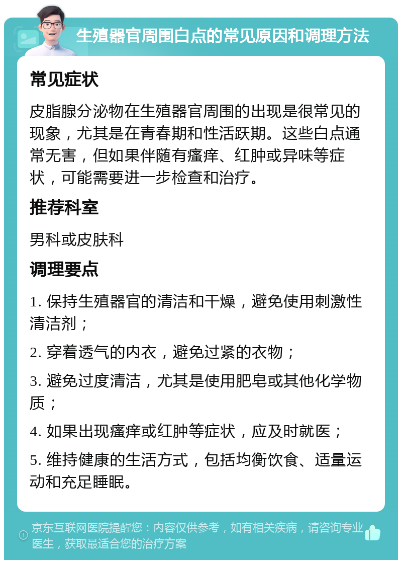 生殖器官周围白点的常见原因和调理方法 常见症状 皮脂腺分泌物在生殖器官周围的出现是很常见的现象，尤其是在青春期和性活跃期。这些白点通常无害，但如果伴随有瘙痒、红肿或异味等症状，可能需要进一步检查和治疗。 推荐科室 男科或皮肤科 调理要点 1. 保持生殖器官的清洁和干燥，避免使用刺激性清洁剂； 2. 穿着透气的内衣，避免过紧的衣物； 3. 避免过度清洁，尤其是使用肥皂或其他化学物质； 4. 如果出现瘙痒或红肿等症状，应及时就医； 5. 维持健康的生活方式，包括均衡饮食、适量运动和充足睡眠。