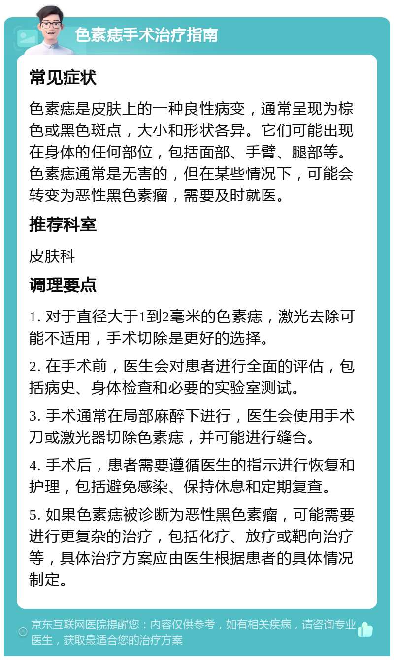 色素痣手术治疗指南 常见症状 色素痣是皮肤上的一种良性病变，通常呈现为棕色或黑色斑点，大小和形状各异。它们可能出现在身体的任何部位，包括面部、手臂、腿部等。色素痣通常是无害的，但在某些情况下，可能会转变为恶性黑色素瘤，需要及时就医。 推荐科室 皮肤科 调理要点 1. 对于直径大于1到2毫米的色素痣，激光去除可能不适用，手术切除是更好的选择。 2. 在手术前，医生会对患者进行全面的评估，包括病史、身体检查和必要的实验室测试。 3. 手术通常在局部麻醉下进行，医生会使用手术刀或激光器切除色素痣，并可能进行缝合。 4. 手术后，患者需要遵循医生的指示进行恢复和护理，包括避免感染、保持休息和定期复查。 5. 如果色素痣被诊断为恶性黑色素瘤，可能需要进行更复杂的治疗，包括化疗、放疗或靶向治疗等，具体治疗方案应由医生根据患者的具体情况制定。