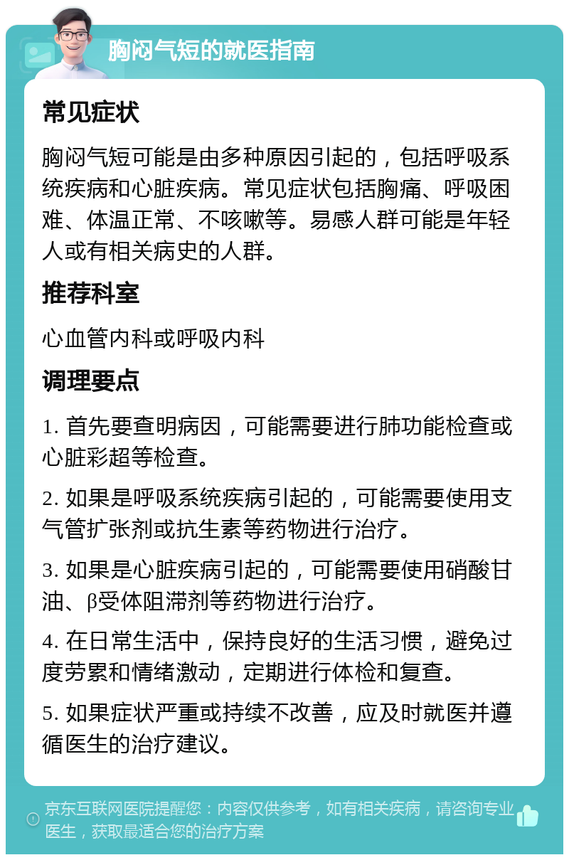 胸闷气短的就医指南 常见症状 胸闷气短可能是由多种原因引起的，包括呼吸系统疾病和心脏疾病。常见症状包括胸痛、呼吸困难、体温正常、不咳嗽等。易感人群可能是年轻人或有相关病史的人群。 推荐科室 心血管内科或呼吸内科 调理要点 1. 首先要查明病因，可能需要进行肺功能检查或心脏彩超等检查。 2. 如果是呼吸系统疾病引起的，可能需要使用支气管扩张剂或抗生素等药物进行治疗。 3. 如果是心脏疾病引起的，可能需要使用硝酸甘油、β受体阻滞剂等药物进行治疗。 4. 在日常生活中，保持良好的生活习惯，避免过度劳累和情绪激动，定期进行体检和复查。 5. 如果症状严重或持续不改善，应及时就医并遵循医生的治疗建议。