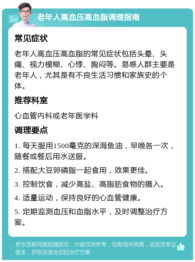 老年人高血压高血脂调理指南 常见症状 老年人高血压高血脂的常见症状包括头晕、头痛、视力模糊、心悸、胸闷等。易感人群主要是老年人，尤其是有不良生活习惯和家族史的个体。 推荐科室 心血管内科或老年医学科 调理要点 1. 每天服用1500毫克的深海鱼油，早晚各一次，随餐或餐后用水送服。 2. 搭配大豆卵磷脂一起食用，效果更佳。 3. 控制饮食，减少高盐、高脂肪食物的摄入。 4. 适量运动，保持良好的心血管健康。 5. 定期监测血压和血脂水平，及时调整治疗方案。