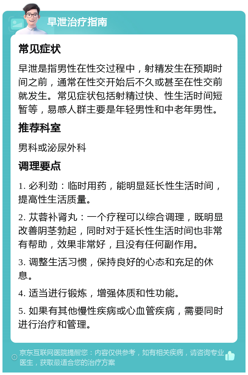 早泄治疗指南 常见症状 早泄是指男性在性交过程中，射精发生在预期时间之前，通常在性交开始后不久或甚至在性交前就发生。常见症状包括射精过快、性生活时间短暂等，易感人群主要是年轻男性和中老年男性。 推荐科室 男科或泌尿外科 调理要点 1. 必利劲：临时用药，能明显延长性生活时间，提高性生活质量。 2. 苁蓉补肾丸：一个疗程可以综合调理，既明显改善阴茎勃起，同时对于延长性生活时间也非常有帮助，效果非常好，且没有任何副作用。 3. 调整生活习惯，保持良好的心态和充足的休息。 4. 适当进行锻炼，增强体质和性功能。 5. 如果有其他慢性疾病或心血管疾病，需要同时进行治疗和管理。