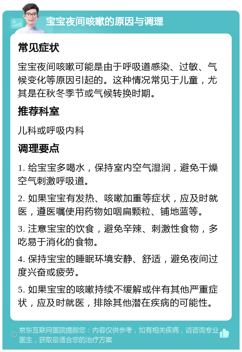 宝宝夜间咳嗽的原因与调理 常见症状 宝宝夜间咳嗽可能是由于呼吸道感染、过敏、气候变化等原因引起的。这种情况常见于儿童，尤其是在秋冬季节或气候转换时期。 推荐科室 儿科或呼吸内科 调理要点 1. 给宝宝多喝水，保持室内空气湿润，避免干燥空气刺激呼吸道。 2. 如果宝宝有发热、咳嗽加重等症状，应及时就医，遵医嘱使用药物如咽扁颗粒、铺地蓝等。 3. 注意宝宝的饮食，避免辛辣、刺激性食物，多吃易于消化的食物。 4. 保持宝宝的睡眠环境安静、舒适，避免夜间过度兴奋或疲劳。 5. 如果宝宝的咳嗽持续不缓解或伴有其他严重症状，应及时就医，排除其他潜在疾病的可能性。