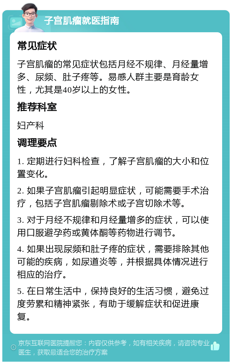 子宫肌瘤就医指南 常见症状 子宫肌瘤的常见症状包括月经不规律、月经量增多、尿频、肚子疼等。易感人群主要是育龄女性，尤其是40岁以上的女性。 推荐科室 妇产科 调理要点 1. 定期进行妇科检查，了解子宫肌瘤的大小和位置变化。 2. 如果子宫肌瘤引起明显症状，可能需要手术治疗，包括子宫肌瘤剔除术或子宫切除术等。 3. 对于月经不规律和月经量增多的症状，可以使用口服避孕药或黄体酮等药物进行调节。 4. 如果出现尿频和肚子疼的症状，需要排除其他可能的疾病，如尿道炎等，并根据具体情况进行相应的治疗。 5. 在日常生活中，保持良好的生活习惯，避免过度劳累和精神紧张，有助于缓解症状和促进康复。