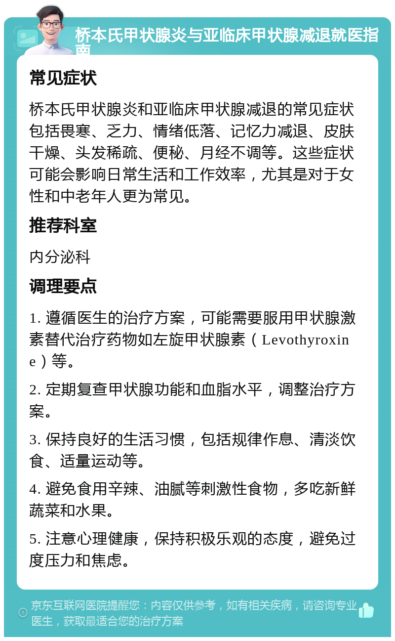 桥本氏甲状腺炎与亚临床甲状腺减退就医指南 常见症状 桥本氏甲状腺炎和亚临床甲状腺减退的常见症状包括畏寒、乏力、情绪低落、记忆力减退、皮肤干燥、头发稀疏、便秘、月经不调等。这些症状可能会影响日常生活和工作效率，尤其是对于女性和中老年人更为常见。 推荐科室 内分泌科 调理要点 1. 遵循医生的治疗方案，可能需要服用甲状腺激素替代治疗药物如左旋甲状腺素（Levothyroxine）等。 2. 定期复查甲状腺功能和血脂水平，调整治疗方案。 3. 保持良好的生活习惯，包括规律作息、清淡饮食、适量运动等。 4. 避免食用辛辣、油腻等刺激性食物，多吃新鲜蔬菜和水果。 5. 注意心理健康，保持积极乐观的态度，避免过度压力和焦虑。