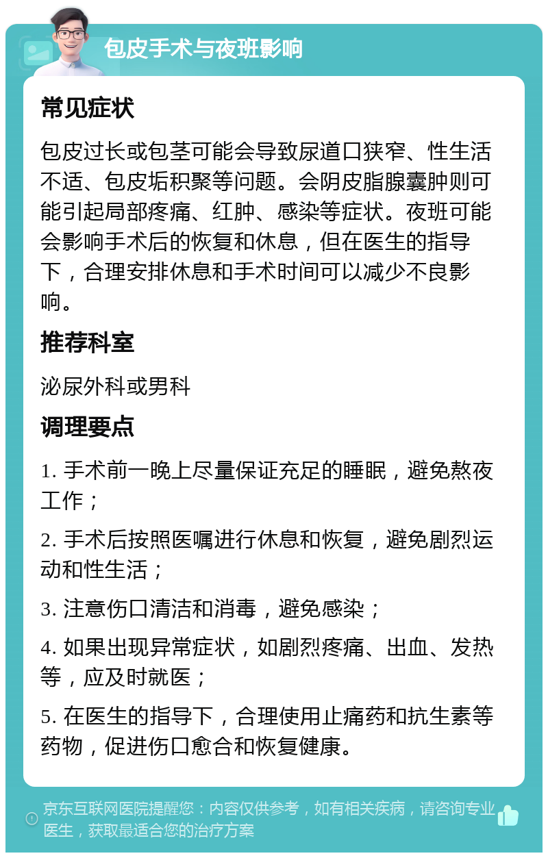 包皮手术与夜班影响 常见症状 包皮过长或包茎可能会导致尿道口狭窄、性生活不适、包皮垢积聚等问题。会阴皮脂腺囊肿则可能引起局部疼痛、红肿、感染等症状。夜班可能会影响手术后的恢复和休息，但在医生的指导下，合理安排休息和手术时间可以减少不良影响。 推荐科室 泌尿外科或男科 调理要点 1. 手术前一晚上尽量保证充足的睡眠，避免熬夜工作； 2. 手术后按照医嘱进行休息和恢复，避免剧烈运动和性生活； 3. 注意伤口清洁和消毒，避免感染； 4. 如果出现异常症状，如剧烈疼痛、出血、发热等，应及时就医； 5. 在医生的指导下，合理使用止痛药和抗生素等药物，促进伤口愈合和恢复健康。