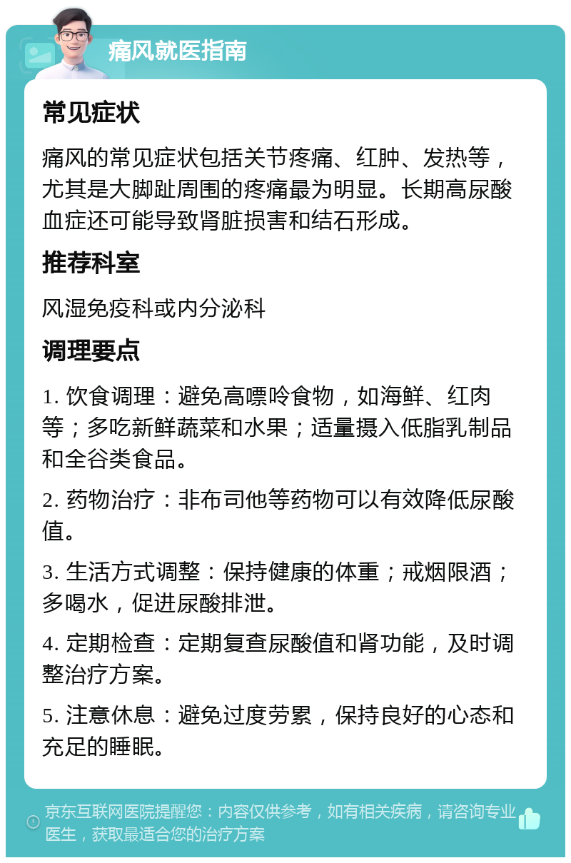 痛风就医指南 常见症状 痛风的常见症状包括关节疼痛、红肿、发热等，尤其是大脚趾周围的疼痛最为明显。长期高尿酸血症还可能导致肾脏损害和结石形成。 推荐科室 风湿免疫科或内分泌科 调理要点 1. 饮食调理：避免高嘌呤食物，如海鲜、红肉等；多吃新鲜蔬菜和水果；适量摄入低脂乳制品和全谷类食品。 2. 药物治疗：非布司他等药物可以有效降低尿酸值。 3. 生活方式调整：保持健康的体重；戒烟限酒；多喝水，促进尿酸排泄。 4. 定期检查：定期复查尿酸值和肾功能，及时调整治疗方案。 5. 注意休息：避免过度劳累，保持良好的心态和充足的睡眠。