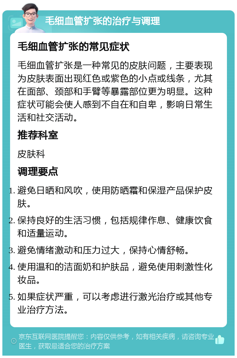 毛细血管扩张的治疗与调理 毛细血管扩张的常见症状 毛细血管扩张是一种常见的皮肤问题，主要表现为皮肤表面出现红色或紫色的小点或线条，尤其在面部、颈部和手臂等暴露部位更为明显。这种症状可能会使人感到不自在和自卑，影响日常生活和社交活动。 推荐科室 皮肤科 调理要点 避免日晒和风吹，使用防晒霜和保湿产品保护皮肤。 保持良好的生活习惯，包括规律作息、健康饮食和适量运动。 避免情绪激动和压力过大，保持心情舒畅。 使用温和的洁面奶和护肤品，避免使用刺激性化妆品。 如果症状严重，可以考虑进行激光治疗或其他专业治疗方法。