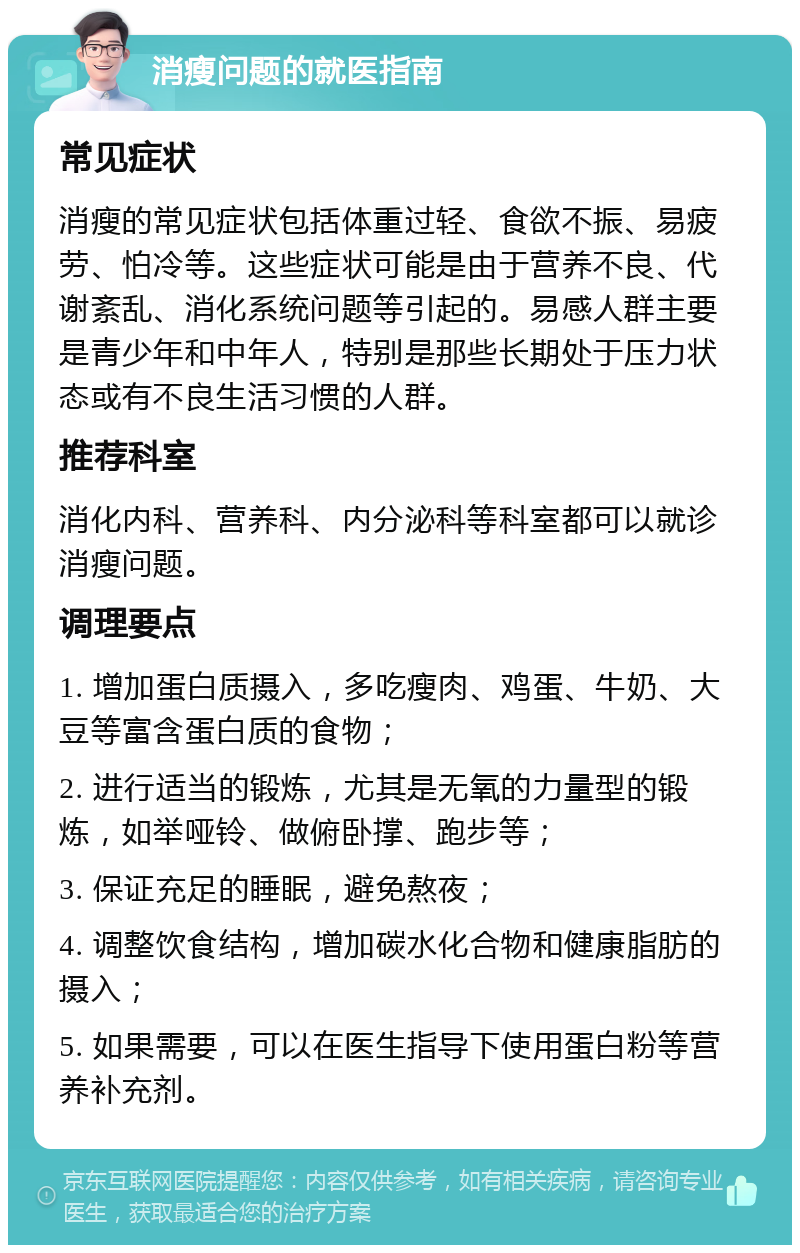 消瘦问题的就医指南 常见症状 消瘦的常见症状包括体重过轻、食欲不振、易疲劳、怕冷等。这些症状可能是由于营养不良、代谢紊乱、消化系统问题等引起的。易感人群主要是青少年和中年人，特别是那些长期处于压力状态或有不良生活习惯的人群。 推荐科室 消化内科、营养科、内分泌科等科室都可以就诊消瘦问题。 调理要点 1. 增加蛋白质摄入，多吃瘦肉、鸡蛋、牛奶、大豆等富含蛋白质的食物； 2. 进行适当的锻炼，尤其是无氧的力量型的锻炼，如举哑铃、做俯卧撑、跑步等； 3. 保证充足的睡眠，避免熬夜； 4. 调整饮食结构，增加碳水化合物和健康脂肪的摄入； 5. 如果需要，可以在医生指导下使用蛋白粉等营养补充剂。