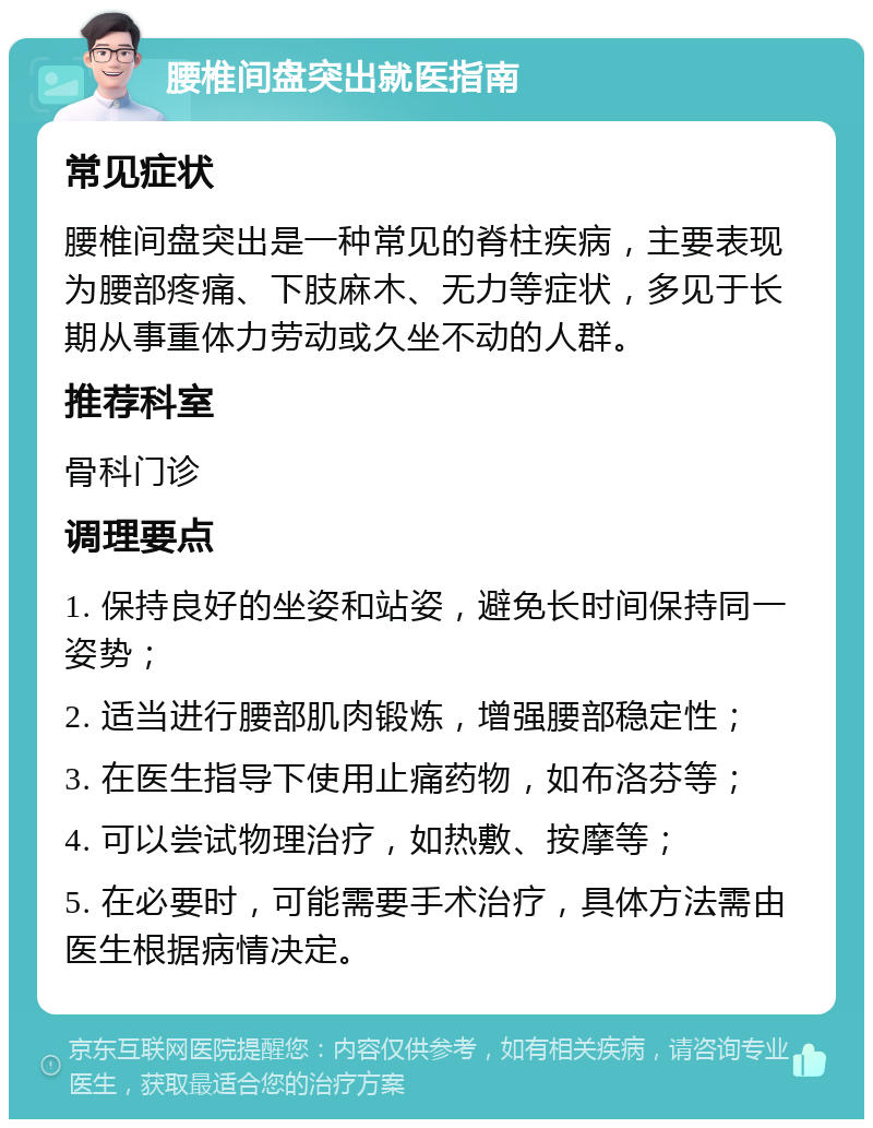 腰椎间盘突出就医指南 常见症状 腰椎间盘突出是一种常见的脊柱疾病，主要表现为腰部疼痛、下肢麻木、无力等症状，多见于长期从事重体力劳动或久坐不动的人群。 推荐科室 骨科门诊 调理要点 1. 保持良好的坐姿和站姿，避免长时间保持同一姿势； 2. 适当进行腰部肌肉锻炼，增强腰部稳定性； 3. 在医生指导下使用止痛药物，如布洛芬等； 4. 可以尝试物理治疗，如热敷、按摩等； 5. 在必要时，可能需要手术治疗，具体方法需由医生根据病情决定。