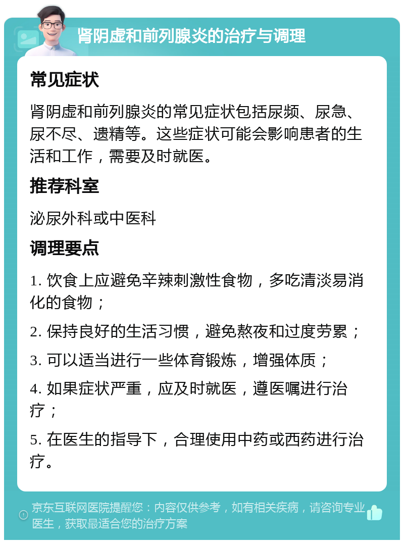 肾阴虚和前列腺炎的治疗与调理 常见症状 肾阴虚和前列腺炎的常见症状包括尿频、尿急、尿不尽、遗精等。这些症状可能会影响患者的生活和工作，需要及时就医。 推荐科室 泌尿外科或中医科 调理要点 1. 饮食上应避免辛辣刺激性食物，多吃清淡易消化的食物； 2. 保持良好的生活习惯，避免熬夜和过度劳累； 3. 可以适当进行一些体育锻炼，增强体质； 4. 如果症状严重，应及时就医，遵医嘱进行治疗； 5. 在医生的指导下，合理使用中药或西药进行治疗。