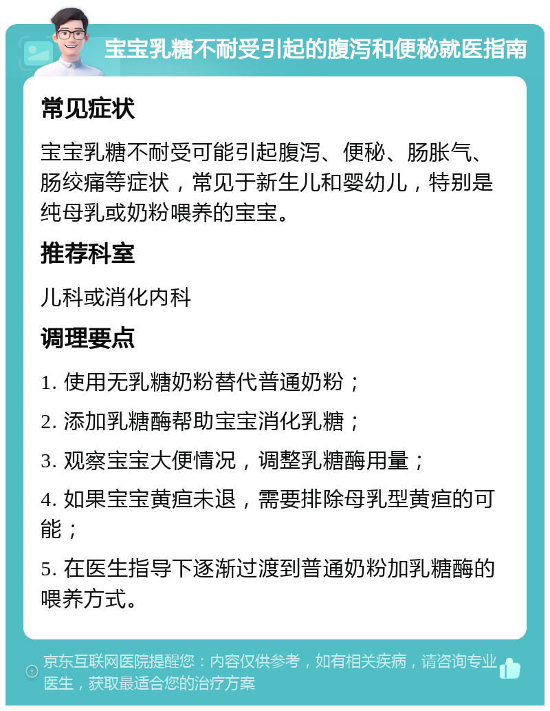 宝宝乳糖不耐受引起的腹泻和便秘就医指南 常见症状 宝宝乳糖不耐受可能引起腹泻、便秘、肠胀气、肠绞痛等症状，常见于新生儿和婴幼儿，特别是纯母乳或奶粉喂养的宝宝。 推荐科室 儿科或消化内科 调理要点 1. 使用无乳糖奶粉替代普通奶粉； 2. 添加乳糖酶帮助宝宝消化乳糖； 3. 观察宝宝大便情况，调整乳糖酶用量； 4. 如果宝宝黄疸未退，需要排除母乳型黄疸的可能； 5. 在医生指导下逐渐过渡到普通奶粉加乳糖酶的喂养方式。