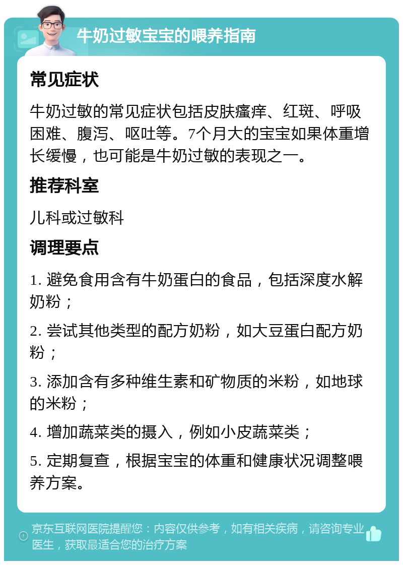 牛奶过敏宝宝的喂养指南 常见症状 牛奶过敏的常见症状包括皮肤瘙痒、红斑、呼吸困难、腹泻、呕吐等。7个月大的宝宝如果体重增长缓慢，也可能是牛奶过敏的表现之一。 推荐科室 儿科或过敏科 调理要点 1. 避免食用含有牛奶蛋白的食品，包括深度水解奶粉； 2. 尝试其他类型的配方奶粉，如大豆蛋白配方奶粉； 3. 添加含有多种维生素和矿物质的米粉，如地球的米粉； 4. 增加蔬菜类的摄入，例如小皮蔬菜类； 5. 定期复查，根据宝宝的体重和健康状况调整喂养方案。