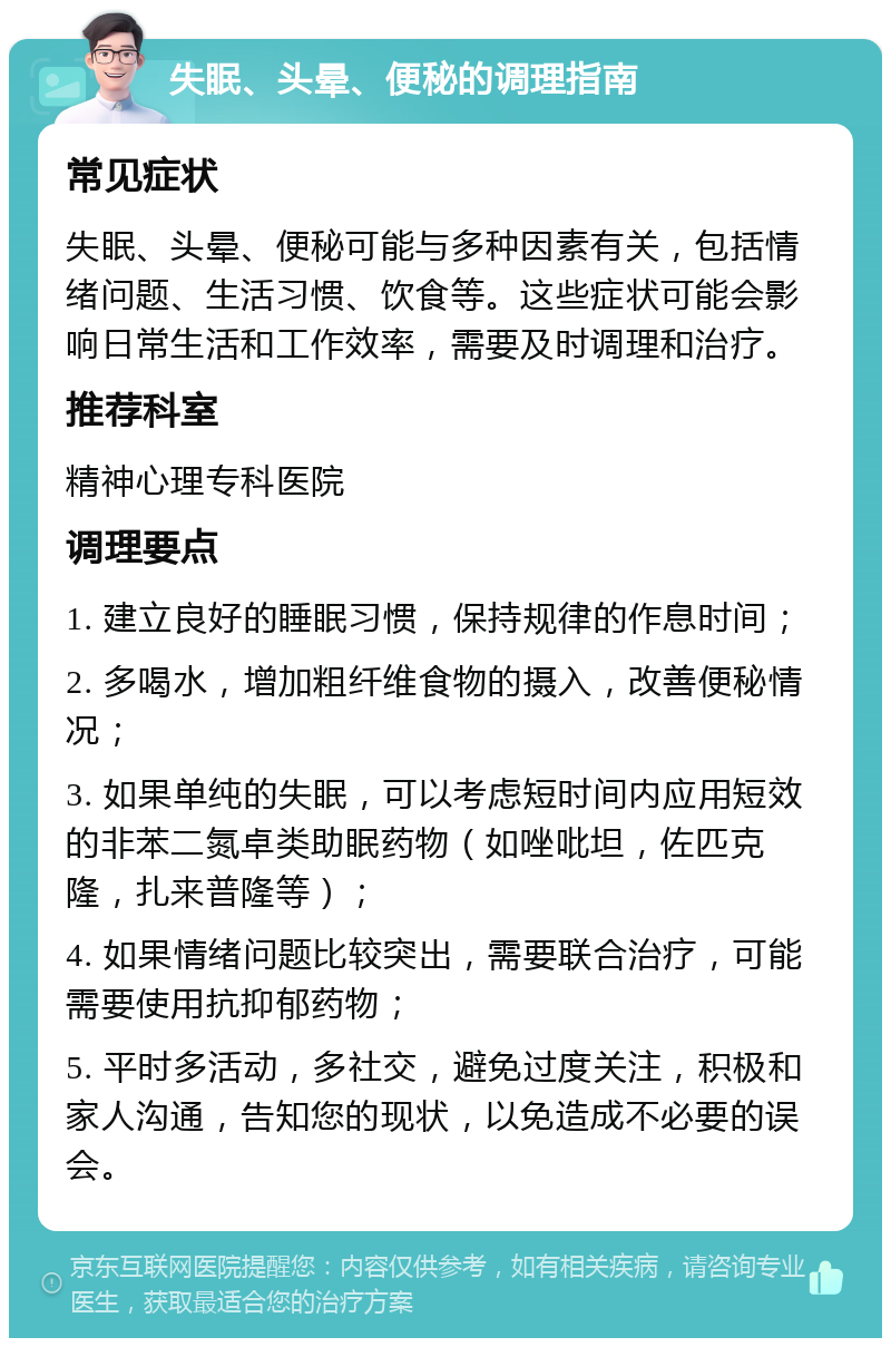 失眠、头晕、便秘的调理指南 常见症状 失眠、头晕、便秘可能与多种因素有关，包括情绪问题、生活习惯、饮食等。这些症状可能会影响日常生活和工作效率，需要及时调理和治疗。 推荐科室 精神心理专科医院 调理要点 1. 建立良好的睡眠习惯，保持规律的作息时间； 2. 多喝水，增加粗纤维食物的摄入，改善便秘情况； 3. 如果单纯的失眠，可以考虑短时间内应用短效的非苯二氮卓类助眠药物（如唑吡坦，佐匹克隆，扎来普隆等）； 4. 如果情绪问题比较突出，需要联合治疗，可能需要使用抗抑郁药物； 5. 平时多活动，多社交，避免过度关注，积极和家人沟通，告知您的现状，以免造成不必要的误会。