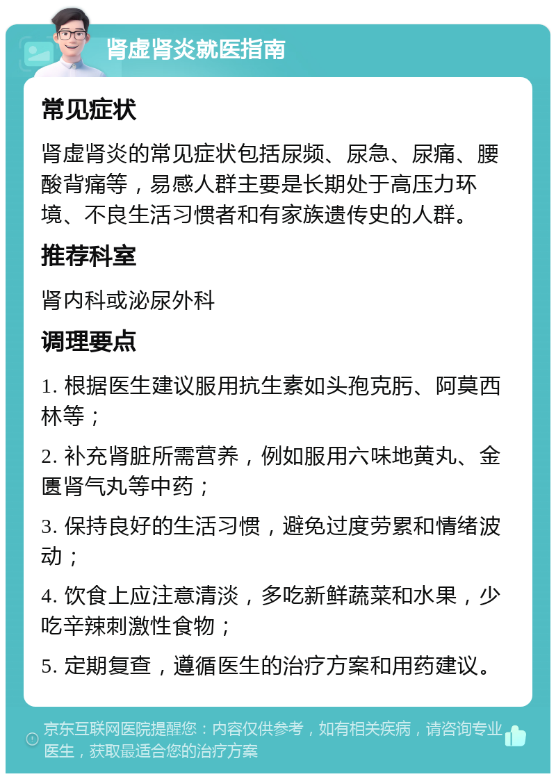 肾虚肾炎就医指南 常见症状 肾虚肾炎的常见症状包括尿频、尿急、尿痛、腰酸背痛等，易感人群主要是长期处于高压力环境、不良生活习惯者和有家族遗传史的人群。 推荐科室 肾内科或泌尿外科 调理要点 1. 根据医生建议服用抗生素如头孢克肟、阿莫西林等； 2. 补充肾脏所需营养，例如服用六味地黄丸、金匮肾气丸等中药； 3. 保持良好的生活习惯，避免过度劳累和情绪波动； 4. 饮食上应注意清淡，多吃新鲜蔬菜和水果，少吃辛辣刺激性食物； 5. 定期复查，遵循医生的治疗方案和用药建议。