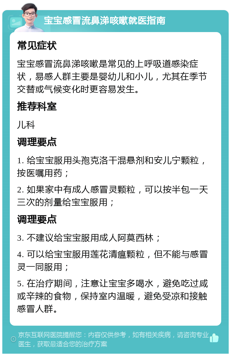 宝宝感冒流鼻涕咳嗽就医指南 常见症状 宝宝感冒流鼻涕咳嗽是常见的上呼吸道感染症状，易感人群主要是婴幼儿和小儿，尤其在季节交替或气候变化时更容易发生。 推荐科室 儿科 调理要点 1. 给宝宝服用头孢克洛干混悬剂和安儿宁颗粒，按医嘱用药； 2. 如果家中有成人感冒灵颗粒，可以按半包一天三次的剂量给宝宝服用； 调理要点 3. 不建议给宝宝服用成人阿莫西林； 4. 可以给宝宝服用莲花清瘟颗粒，但不能与感冒灵一同服用； 5. 在治疗期间，注意让宝宝多喝水，避免吃过咸或辛辣的食物，保持室内温暖，避免受凉和接触感冒人群。