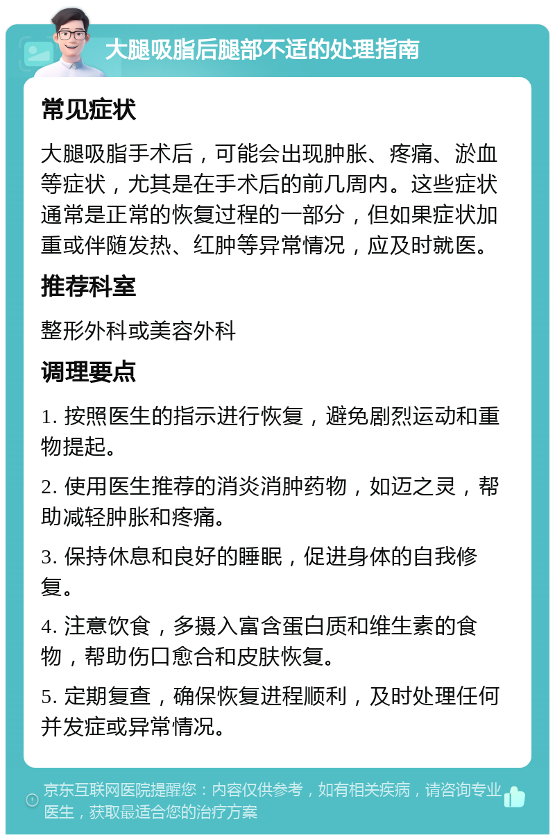 大腿吸脂后腿部不适的处理指南 常见症状 大腿吸脂手术后，可能会出现肿胀、疼痛、淤血等症状，尤其是在手术后的前几周内。这些症状通常是正常的恢复过程的一部分，但如果症状加重或伴随发热、红肿等异常情况，应及时就医。 推荐科室 整形外科或美容外科 调理要点 1. 按照医生的指示进行恢复，避免剧烈运动和重物提起。 2. 使用医生推荐的消炎消肿药物，如迈之灵，帮助减轻肿胀和疼痛。 3. 保持休息和良好的睡眠，促进身体的自我修复。 4. 注意饮食，多摄入富含蛋白质和维生素的食物，帮助伤口愈合和皮肤恢复。 5. 定期复查，确保恢复进程顺利，及时处理任何并发症或异常情况。