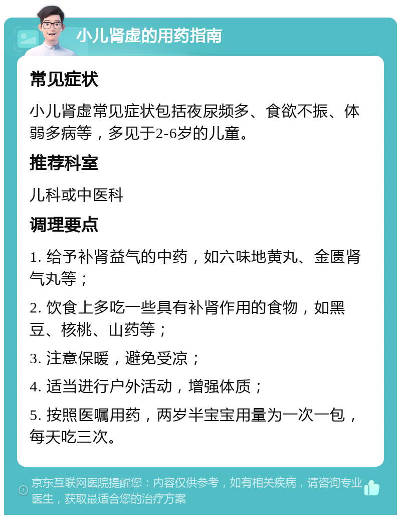 小儿肾虚的用药指南 常见症状 小儿肾虚常见症状包括夜尿频多、食欲不振、体弱多病等，多见于2-6岁的儿童。 推荐科室 儿科或中医科 调理要点 1. 给予补肾益气的中药，如六味地黄丸、金匮肾气丸等； 2. 饮食上多吃一些具有补肾作用的食物，如黑豆、核桃、山药等； 3. 注意保暖，避免受凉； 4. 适当进行户外活动，增强体质； 5. 按照医嘱用药，两岁半宝宝用量为一次一包，每天吃三次。