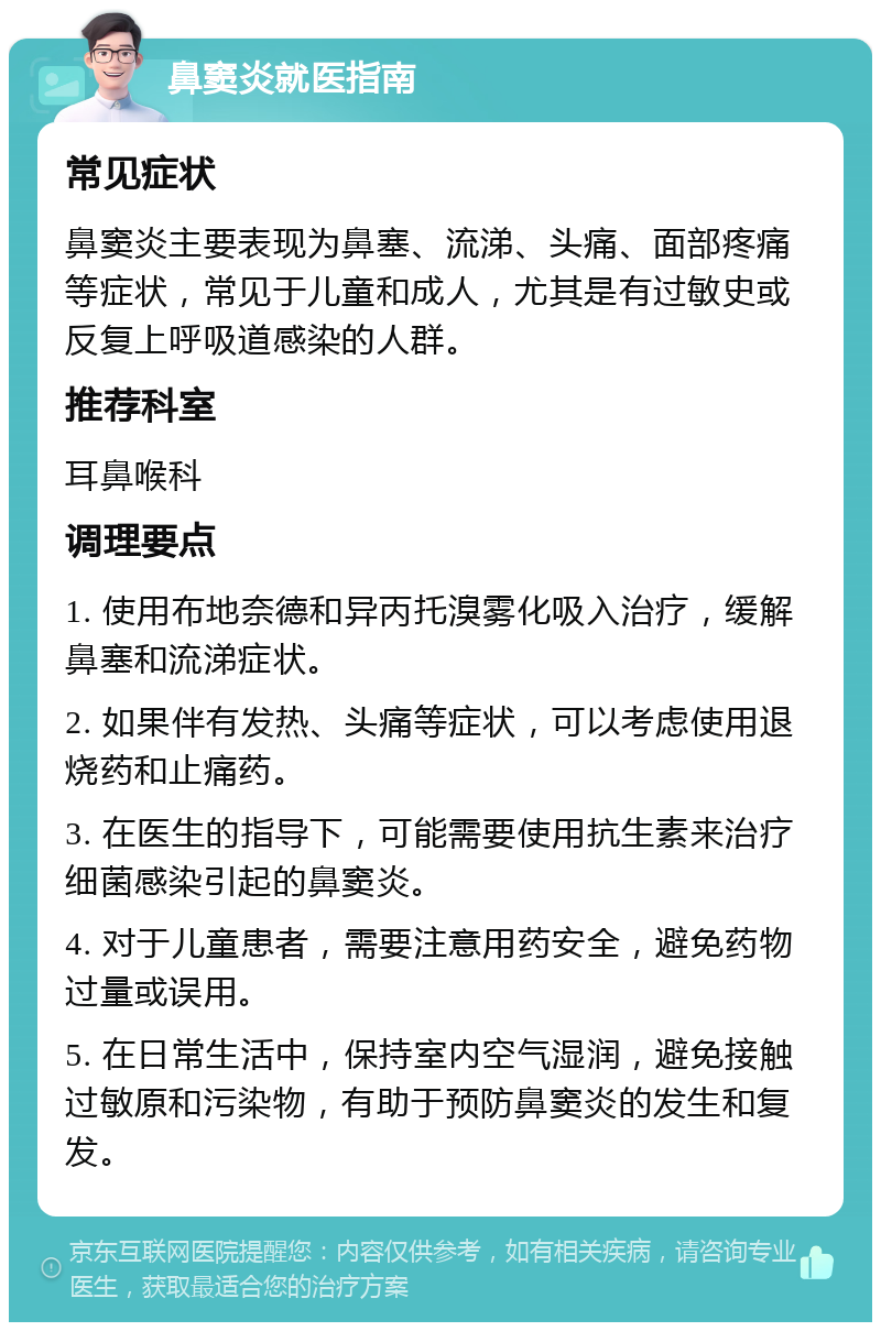 鼻窦炎就医指南 常见症状 鼻窦炎主要表现为鼻塞、流涕、头痛、面部疼痛等症状，常见于儿童和成人，尤其是有过敏史或反复上呼吸道感染的人群。 推荐科室 耳鼻喉科 调理要点 1. 使用布地奈德和异丙托溴雾化吸入治疗，缓解鼻塞和流涕症状。 2. 如果伴有发热、头痛等症状，可以考虑使用退烧药和止痛药。 3. 在医生的指导下，可能需要使用抗生素来治疗细菌感染引起的鼻窦炎。 4. 对于儿童患者，需要注意用药安全，避免药物过量或误用。 5. 在日常生活中，保持室内空气湿润，避免接触过敏原和污染物，有助于预防鼻窦炎的发生和复发。