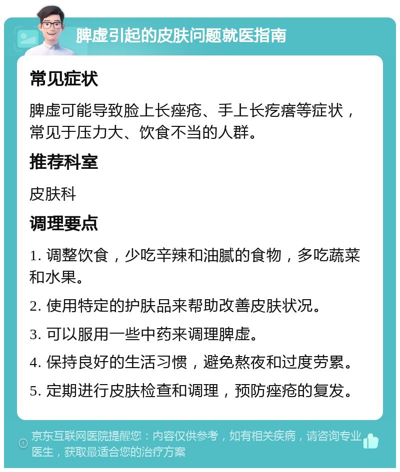 脾虚引起的皮肤问题就医指南 常见症状 脾虚可能导致脸上长痤疮、手上长疙瘩等症状，常见于压力大、饮食不当的人群。 推荐科室 皮肤科 调理要点 1. 调整饮食，少吃辛辣和油腻的食物，多吃蔬菜和水果。 2. 使用特定的护肤品来帮助改善皮肤状况。 3. 可以服用一些中药来调理脾虚。 4. 保持良好的生活习惯，避免熬夜和过度劳累。 5. 定期进行皮肤检查和调理，预防痤疮的复发。