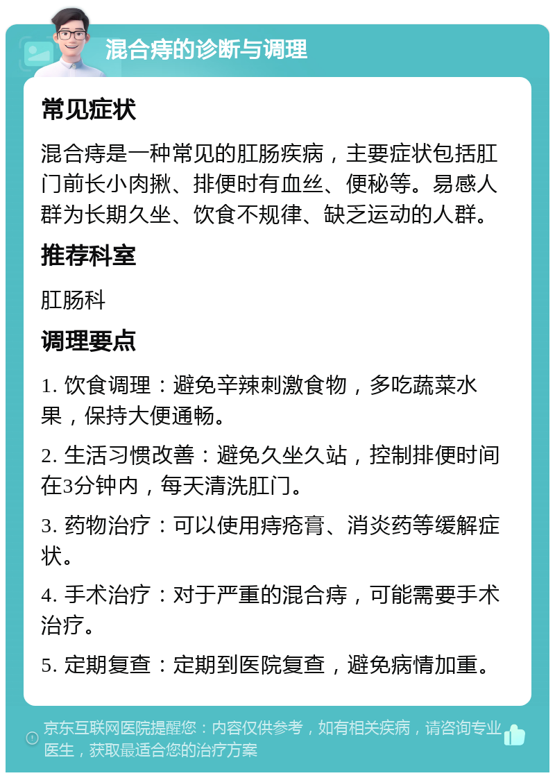 混合痔的诊断与调理 常见症状 混合痔是一种常见的肛肠疾病，主要症状包括肛门前长小肉揪、排便时有血丝、便秘等。易感人群为长期久坐、饮食不规律、缺乏运动的人群。 推荐科室 肛肠科 调理要点 1. 饮食调理：避免辛辣刺激食物，多吃蔬菜水果，保持大便通畅。 2. 生活习惯改善：避免久坐久站，控制排便时间在3分钟内，每天清洗肛门。 3. 药物治疗：可以使用痔疮膏、消炎药等缓解症状。 4. 手术治疗：对于严重的混合痔，可能需要手术治疗。 5. 定期复查：定期到医院复查，避免病情加重。