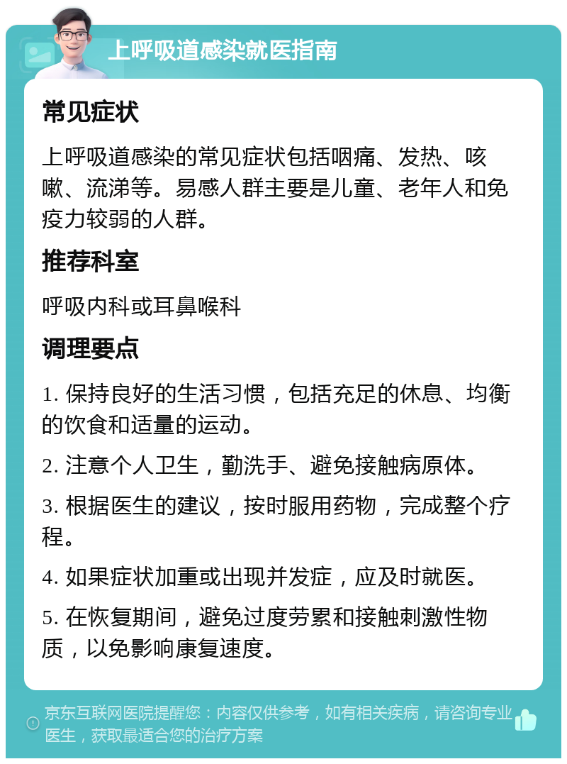 上呼吸道感染就医指南 常见症状 上呼吸道感染的常见症状包括咽痛、发热、咳嗽、流涕等。易感人群主要是儿童、老年人和免疫力较弱的人群。 推荐科室 呼吸内科或耳鼻喉科 调理要点 1. 保持良好的生活习惯，包括充足的休息、均衡的饮食和适量的运动。 2. 注意个人卫生，勤洗手、避免接触病原体。 3. 根据医生的建议，按时服用药物，完成整个疗程。 4. 如果症状加重或出现并发症，应及时就医。 5. 在恢复期间，避免过度劳累和接触刺激性物质，以免影响康复速度。