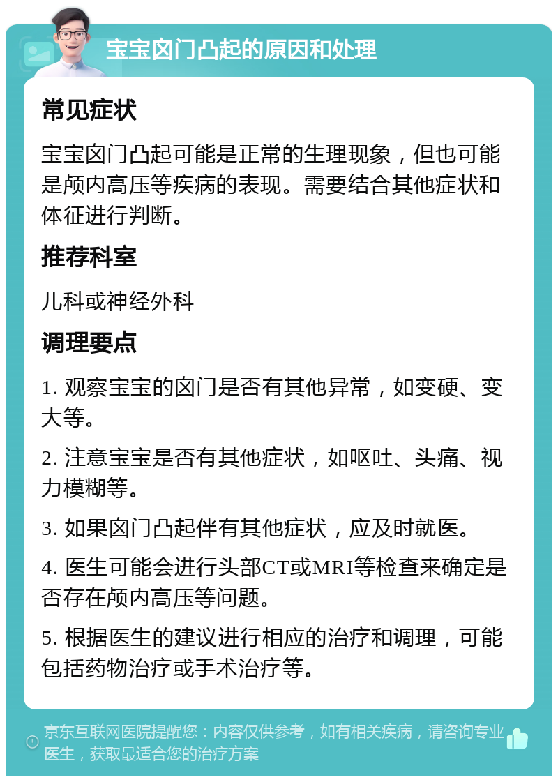 宝宝囟门凸起的原因和处理 常见症状 宝宝囟门凸起可能是正常的生理现象，但也可能是颅内高压等疾病的表现。需要结合其他症状和体征进行判断。 推荐科室 儿科或神经外科 调理要点 1. 观察宝宝的囟门是否有其他异常，如变硬、变大等。 2. 注意宝宝是否有其他症状，如呕吐、头痛、视力模糊等。 3. 如果囟门凸起伴有其他症状，应及时就医。 4. 医生可能会进行头部CT或MRI等检查来确定是否存在颅内高压等问题。 5. 根据医生的建议进行相应的治疗和调理，可能包括药物治疗或手术治疗等。