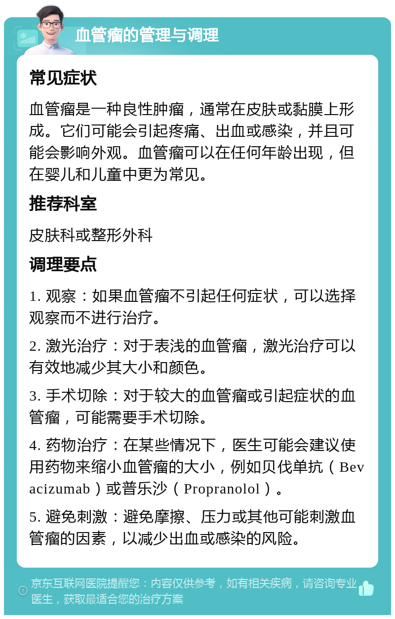 血管瘤的管理与调理 常见症状 血管瘤是一种良性肿瘤，通常在皮肤或黏膜上形成。它们可能会引起疼痛、出血或感染，并且可能会影响外观。血管瘤可以在任何年龄出现，但在婴儿和儿童中更为常见。 推荐科室 皮肤科或整形外科 调理要点 1. 观察：如果血管瘤不引起任何症状，可以选择观察而不进行治疗。 2. 激光治疗：对于表浅的血管瘤，激光治疗可以有效地减少其大小和颜色。 3. 手术切除：对于较大的血管瘤或引起症状的血管瘤，可能需要手术切除。 4. 药物治疗：在某些情况下，医生可能会建议使用药物来缩小血管瘤的大小，例如贝伐单抗（Bevacizumab）或普乐沙（Propranolol）。 5. 避免刺激：避免摩擦、压力或其他可能刺激血管瘤的因素，以减少出血或感染的风险。