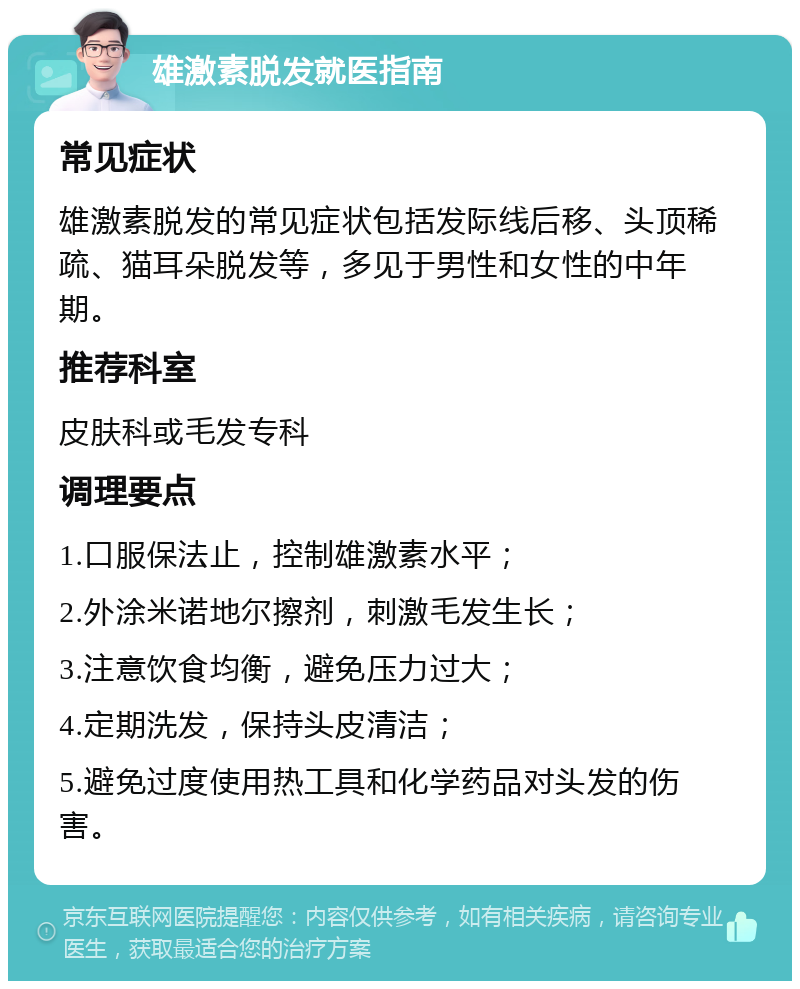 雄激素脱发就医指南 常见症状 雄激素脱发的常见症状包括发际线后移、头顶稀疏、猫耳朵脱发等，多见于男性和女性的中年期。 推荐科室 皮肤科或毛发专科 调理要点 1.口服保法止，控制雄激素水平； 2.外涂米诺地尔擦剂，刺激毛发生长； 3.注意饮食均衡，避免压力过大； 4.定期洗发，保持头皮清洁； 5.避免过度使用热工具和化学药品对头发的伤害。