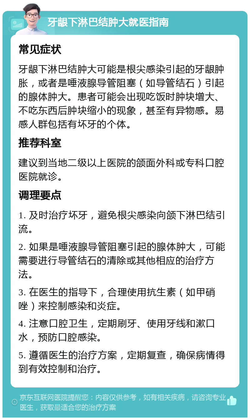 牙龈下淋巴结肿大就医指南 常见症状 牙龈下淋巴结肿大可能是根尖感染引起的牙龈肿胀，或者是唾液腺导管阻塞（如导管结石）引起的腺体肿大。患者可能会出现吃饭时肿块增大、不吃东西后肿块缩小的现象，甚至有异物感。易感人群包括有坏牙的个体。 推荐科室 建议到当地二级以上医院的颌面外科或专科口腔医院就诊。 调理要点 1. 及时治疗坏牙，避免根尖感染向颌下淋巴结引流。 2. 如果是唾液腺导管阻塞引起的腺体肿大，可能需要进行导管结石的清除或其他相应的治疗方法。 3. 在医生的指导下，合理使用抗生素（如甲硝唑）来控制感染和炎症。 4. 注意口腔卫生，定期刷牙、使用牙线和漱口水，预防口腔感染。 5. 遵循医生的治疗方案，定期复查，确保病情得到有效控制和治疗。