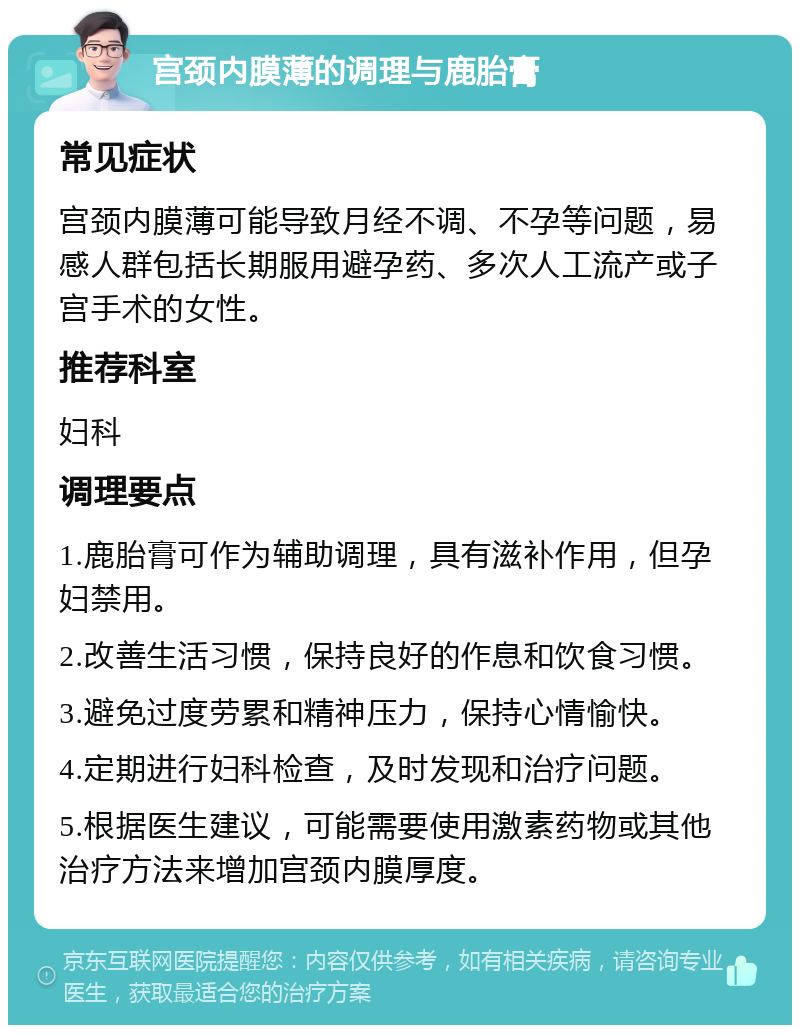 宫颈内膜薄的调理与鹿胎膏 常见症状 宫颈内膜薄可能导致月经不调、不孕等问题，易感人群包括长期服用避孕药、多次人工流产或子宫手术的女性。 推荐科室 妇科 调理要点 1.鹿胎膏可作为辅助调理，具有滋补作用，但孕妇禁用。 2.改善生活习惯，保持良好的作息和饮食习惯。 3.避免过度劳累和精神压力，保持心情愉快。 4.定期进行妇科检查，及时发现和治疗问题。 5.根据医生建议，可能需要使用激素药物或其他治疗方法来增加宫颈内膜厚度。