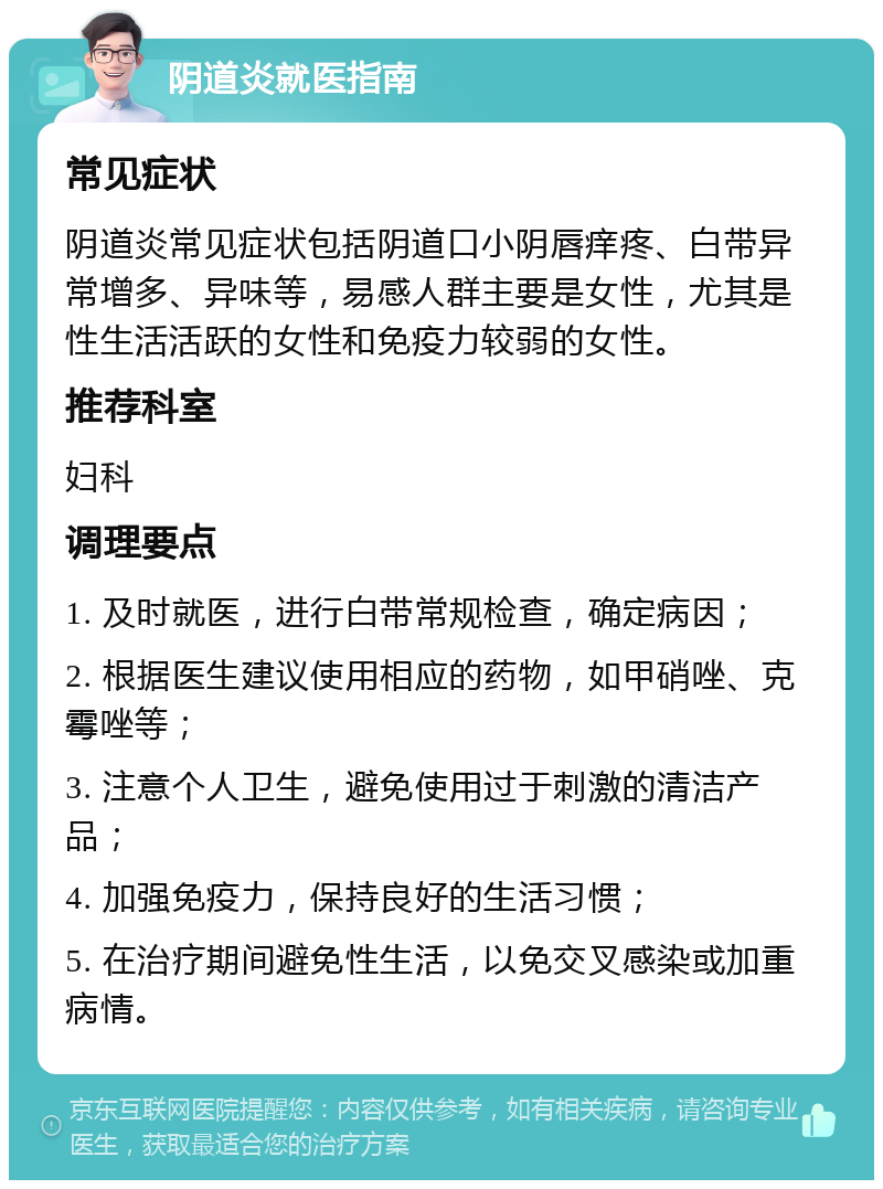 阴道炎就医指南 常见症状 阴道炎常见症状包括阴道口小阴唇痒疼、白带异常增多、异味等，易感人群主要是女性，尤其是性生活活跃的女性和免疫力较弱的女性。 推荐科室 妇科 调理要点 1. 及时就医，进行白带常规检查，确定病因； 2. 根据医生建议使用相应的药物，如甲硝唑、克霉唑等； 3. 注意个人卫生，避免使用过于刺激的清洁产品； 4. 加强免疫力，保持良好的生活习惯； 5. 在治疗期间避免性生活，以免交叉感染或加重病情。