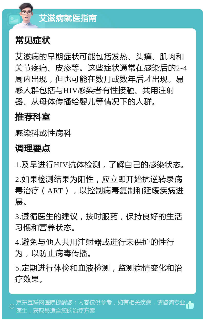 艾滋病就医指南 常见症状 艾滋病的早期症状可能包括发热、头痛、肌肉和关节疼痛、皮疹等。这些症状通常在感染后的2-4周内出现，但也可能在数月或数年后才出现。易感人群包括与HIV感染者有性接触、共用注射器、从母体传播给婴儿等情况下的人群。 推荐科室 感染科或性病科 调理要点 1.及早进行HIV抗体检测，了解自己的感染状态。 2.如果检测结果为阳性，应立即开始抗逆转录病毒治疗（ART），以控制病毒复制和延缓疾病进展。 3.遵循医生的建议，按时服药，保持良好的生活习惯和营养状态。 4.避免与他人共用注射器或进行未保护的性行为，以防止病毒传播。 5.定期进行体检和血液检测，监测病情变化和治疗效果。