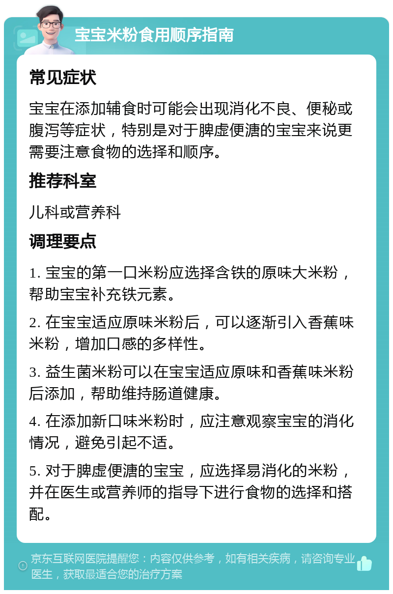 宝宝米粉食用顺序指南 常见症状 宝宝在添加辅食时可能会出现消化不良、便秘或腹泻等症状，特别是对于脾虚便溏的宝宝来说更需要注意食物的选择和顺序。 推荐科室 儿科或营养科 调理要点 1. 宝宝的第一口米粉应选择含铁的原味大米粉，帮助宝宝补充铁元素。 2. 在宝宝适应原味米粉后，可以逐渐引入香蕉味米粉，增加口感的多样性。 3. 益生菌米粉可以在宝宝适应原味和香蕉味米粉后添加，帮助维持肠道健康。 4. 在添加新口味米粉时，应注意观察宝宝的消化情况，避免引起不适。 5. 对于脾虚便溏的宝宝，应选择易消化的米粉，并在医生或营养师的指导下进行食物的选择和搭配。