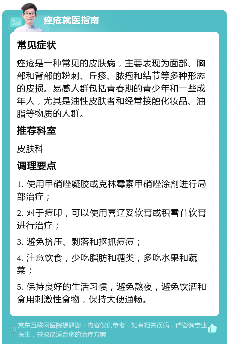 痤疮就医指南 常见症状 痤疮是一种常见的皮肤病，主要表现为面部、胸部和背部的粉刺、丘疹、脓疱和结节等多种形态的皮损。易感人群包括青春期的青少年和一些成年人，尤其是油性皮肤者和经常接触化妆品、油脂等物质的人群。 推荐科室 皮肤科 调理要点 1. 使用甲硝唑凝胶或克林霉素甲硝唑涂剂进行局部治疗； 2. 对于痘印，可以使用喜辽妥软膏或积雪苷软膏进行治疗； 3. 避免挤压、剥落和抠抓痘痘； 4. 注意饮食，少吃脂肪和糖类，多吃水果和蔬菜； 5. 保持良好的生活习惯，避免熬夜，避免饮酒和食用刺激性食物，保持大便通畅。